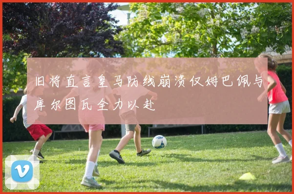 旧将直言皇马防线崩溃仅姆巴佩与库尔图瓦全力以赴