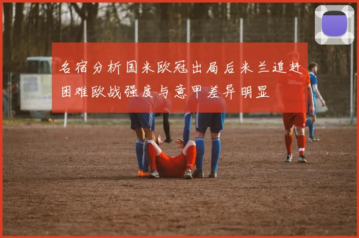 名宿分析国米欧冠出局后米兰追赶困难欧战强度与意甲差异明显