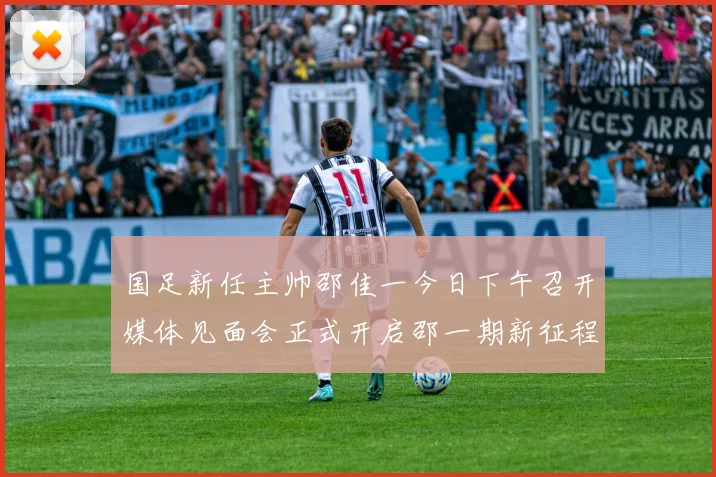 国足新任主帅邵佳一今日下午召开媒体见面会正式开启邵一期新征程