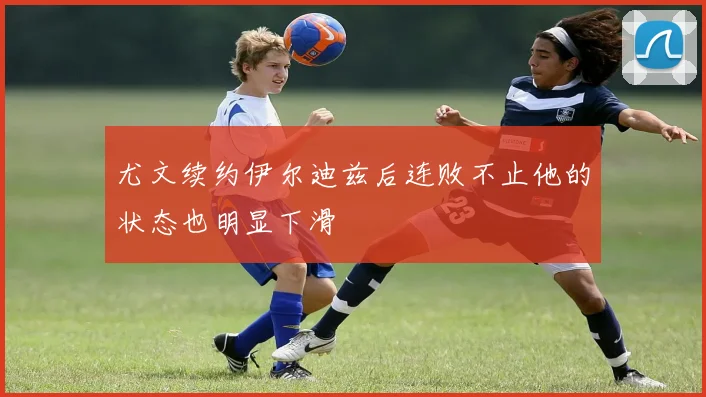 尤文续约伊尔迪兹后连败不止他的状态也明显下滑