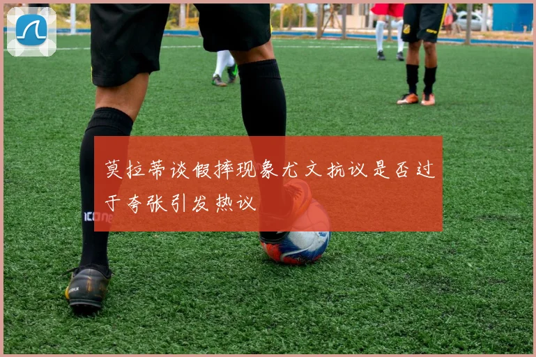 莫拉蒂谈假摔现象尤文抗议是否过于夸张引发热议