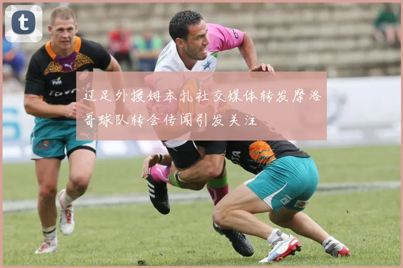 辽足外援姆本扎社交媒体转发摩洛哥球队转会传闻引发关注