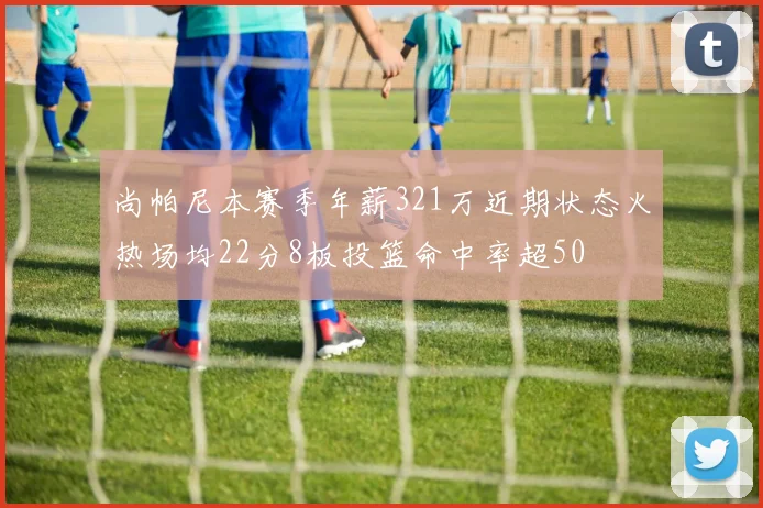 尚帕尼本赛季年薪321万近期状态火热场均22分8板投篮命中率超50