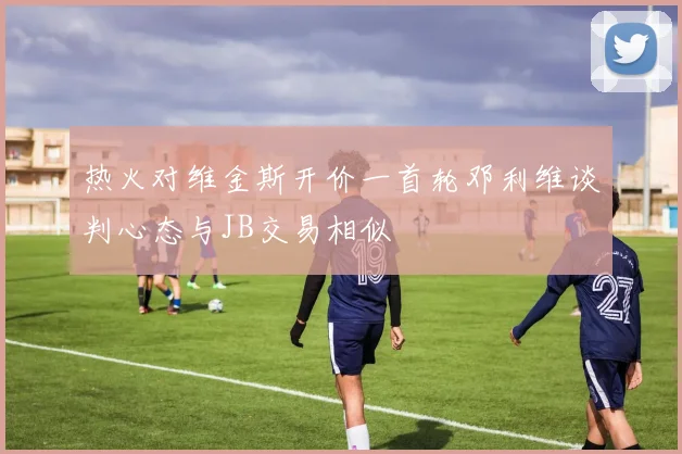 热火对维金斯开价一首轮邓利维谈判心态与JB交易相似