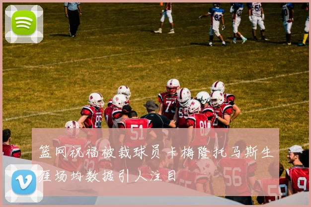 篮网祝福被裁球员卡梅隆托马斯生涯场均数据引人注目