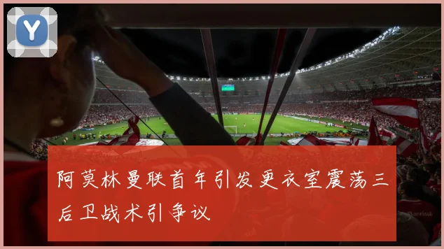 阿莫林曼联首年引发更衣室震荡三后卫战术引争议
