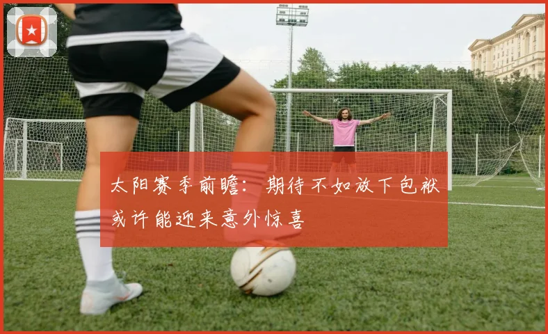 太阳赛季前瞻：期待不如放下包袱或许能迎来意外惊喜