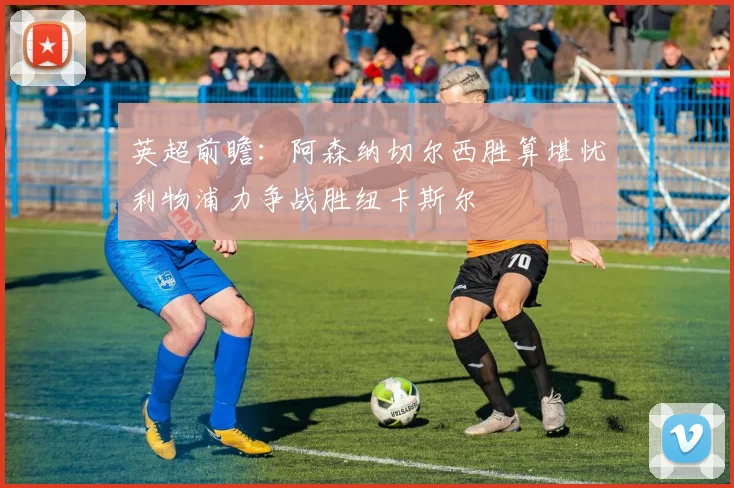 英超前瞻：阿森纳切尔西胜算堪忧利物浦力争战胜纽卡斯尔