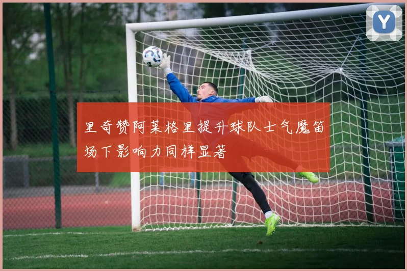 里奇赞阿莱格里提升球队士气魔笛场下影响力同样显著