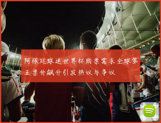 阿根廷球迷世界杯购票需求全球第五票价飙升引发热议与争议