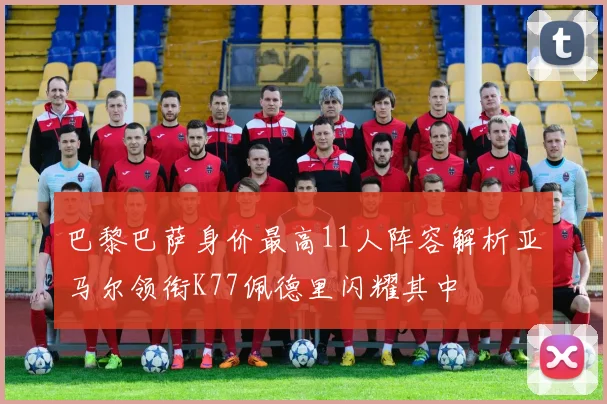 巴黎巴萨身价最高11人阵容解析亚马尔领衔K77佩德里闪耀其中