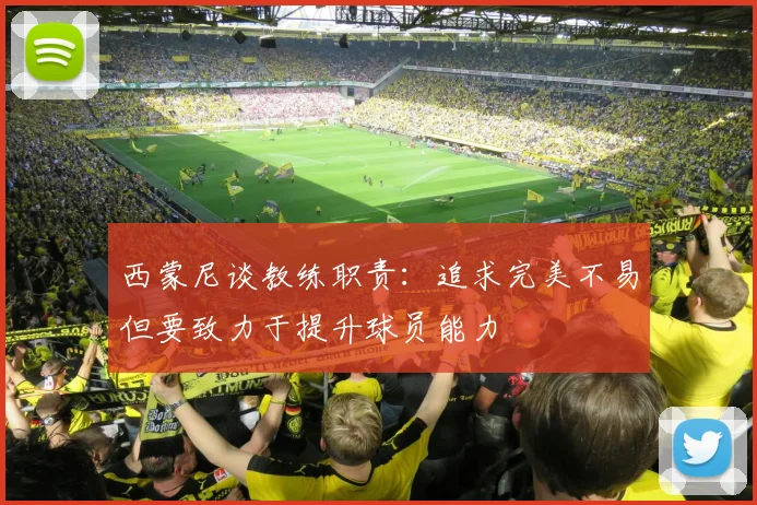 西蒙尼谈教练职责：追求完美不易但要致力于提升球员能力