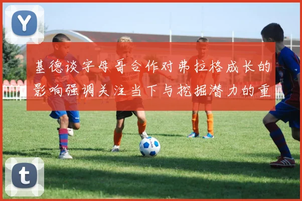 基德谈字母哥合作对弗拉格成长的影响强调关注当下与挖掘潜力的重要性