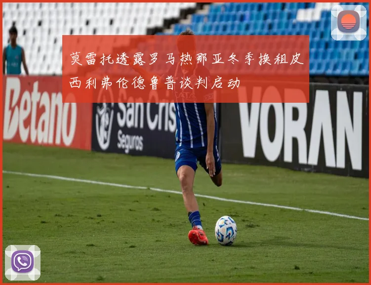 莫雷托透露罗马热那亚冬季换租皮西利弗伦德鲁普谈判启动