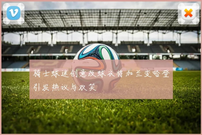 骑士球迷创意改球衣将加兰变哈登引发热议与欢笑