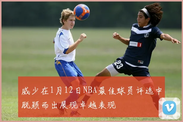 威少在1月12日NBA最佳球员评选中脱颖而出展现卓越表现