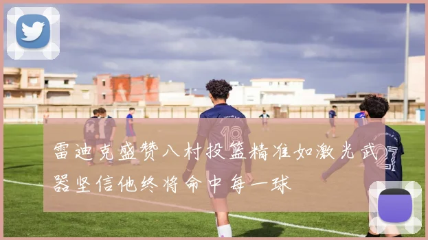 雷迪克盛赞八村投篮精准如激光武器坚信他终将命中每一球