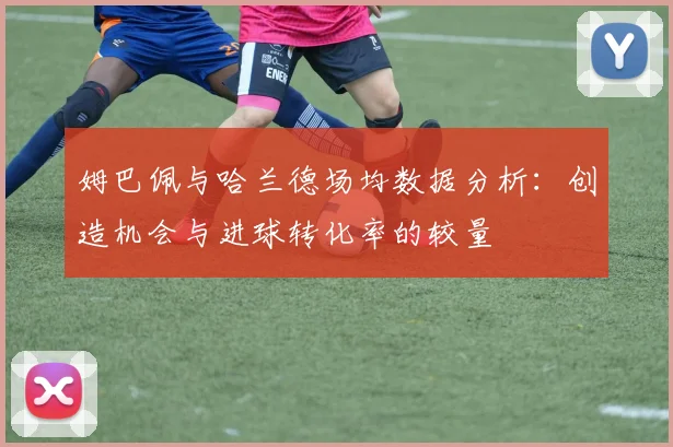 姆巴佩与哈兰德场均数据分析：创造机会与进球转化率的较量