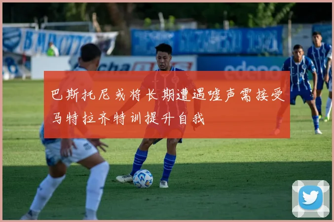 巴斯托尼或将长期遭遇嘘声需接受马特拉齐特训提升自我