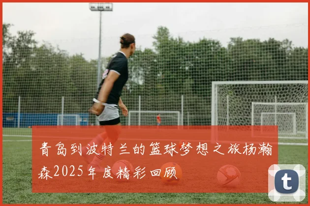 青岛到波特兰的篮球梦想之旅杨瀚森2025年度精彩回顾