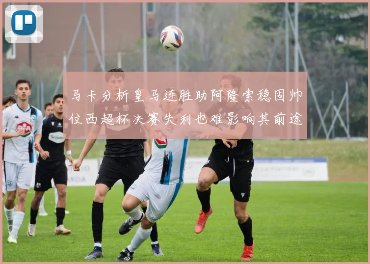 马卡分析皇马连胜助阿隆索稳固帅位西超杯决赛失利也难影响其前途