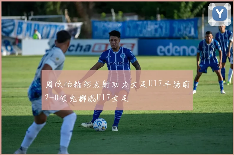周欣怡精彩点射助力女足U17半场前2-0领先挪威U17女足