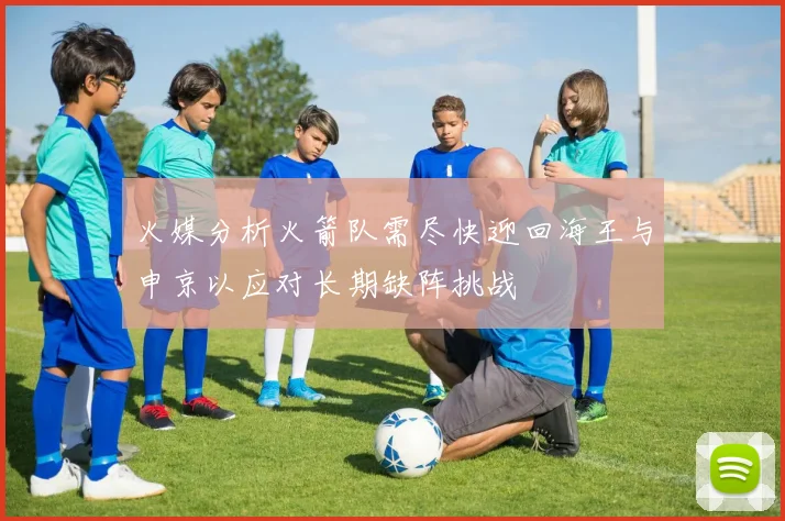 火媒分析火箭队需尽快迎回海王与申京以应对长期缺阵挑战