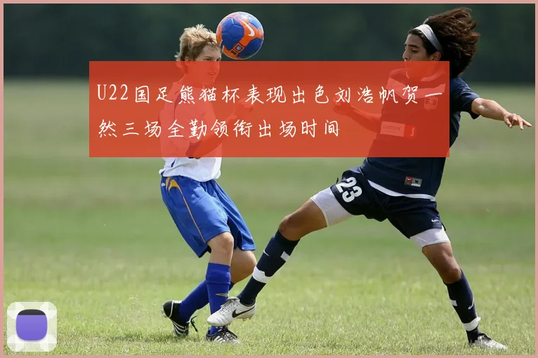 U22国足熊猫杯表现出色刘浩帆贺一然三场全勤领衔出场时间