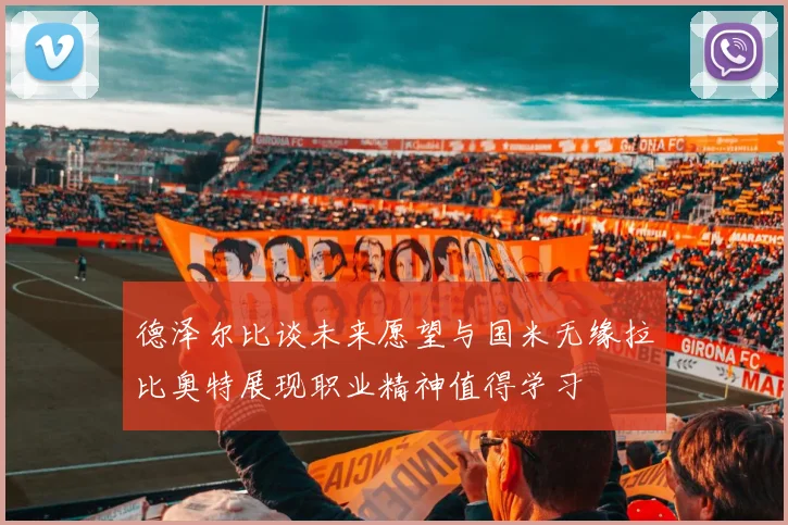 德泽尔比谈未来愿望与国米无缘拉比奥特展现职业精神值得学习