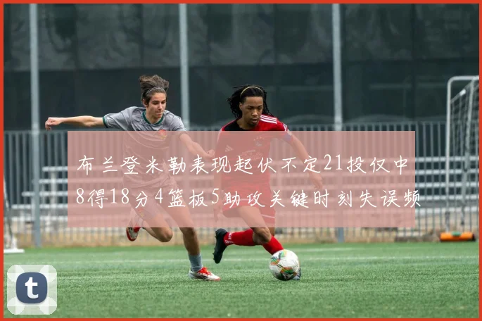 布兰登米勒表现起伏不定21投仅中8得18分4篮板5助攻关键时刻失误频频