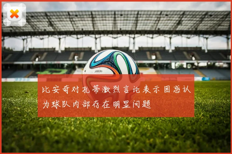 比安奇对孔蒂激烈言论表示困惑认为球队内部存在明显问题