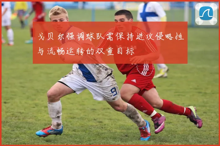 戈贝尔强调球队需保持进攻侵略性与流畅运转的双重目标