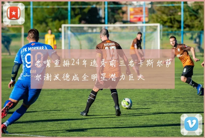 名嘴重排24年选秀前三名卡斯尔萨尔谢泼德成全明星潜力巨大