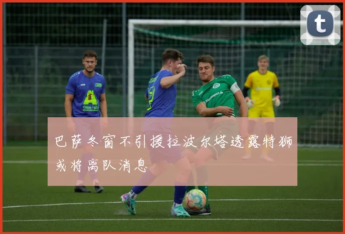 巴萨冬窗不引援拉波尔塔透露特狮或将离队消息