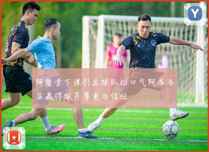 阿隆索下课引发球队松口气阿韦洛亚赢得球员尊重与信任