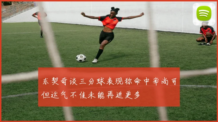 东契奇谈三分球表现称命中率尚可但运气不佳未能再进更多