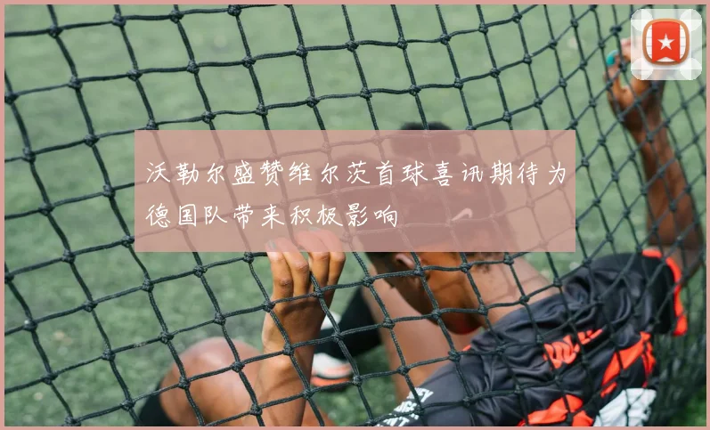 沃勒尔盛赞维尔茨首球喜讯期待为德国队带来积极影响