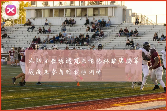 太阳主教练透露杰伦格林缺席揭幕战尚未参与对抗性训练