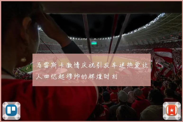 马雷斯卡激情庆祝引发车迷热爱让人回忆起穆帅的辉煌时刻