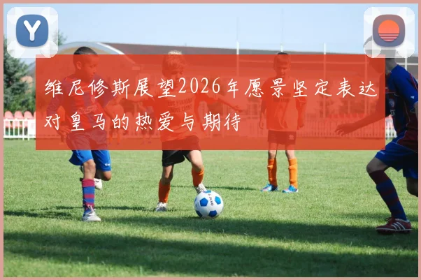 维尼修斯展望2026年愿景坚定表达对皇马的热爱与期待
