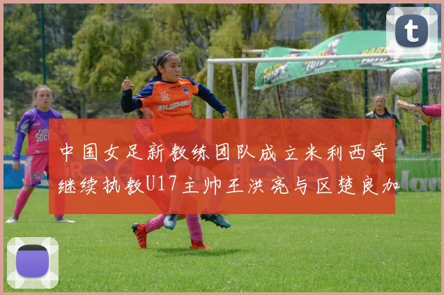 中国女足新教练团队成立米利西奇继续执教U17主帅王洪亮与区楚良加盟