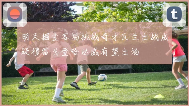 明天掘金客场挑战奇才瓦兰出战成疑穆雷戈登哈达威有望出场