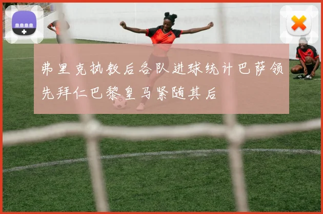 弗里克执教后各队进球统计巴萨领先拜仁巴黎皇马紧随其后