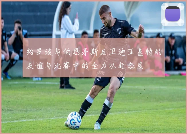 约罗谈与伯恩茅斯后卫迪亚基特的友谊与比赛中的全力以赴态度